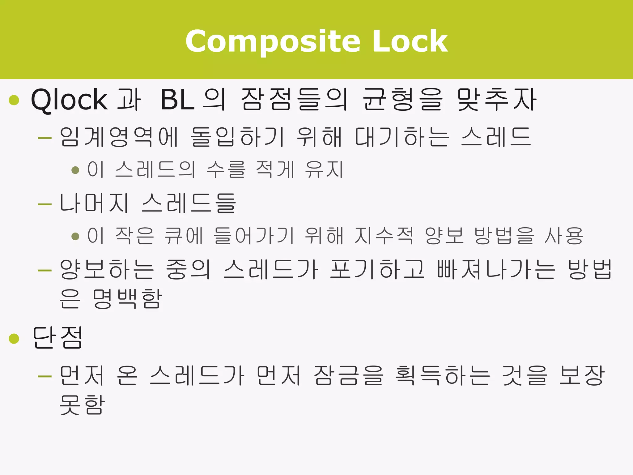 Composite Lock Qlock 과  BL 의 잠점들의 균형을 맞추자 임계영역에 돌입하기 위해 대기하는 스레드 이 스레드의 수를 적게 유지 나머지 스레드들 이 작은 큐에 들어가기 위해 지수적 양보 방법을 사용 양보하는 중의 스레드가 포기하고 빠져나가는 방법은 명백함 단점 먼저 온 스레드가 먼저 잠금을 획득하는 것을 보장 못함 