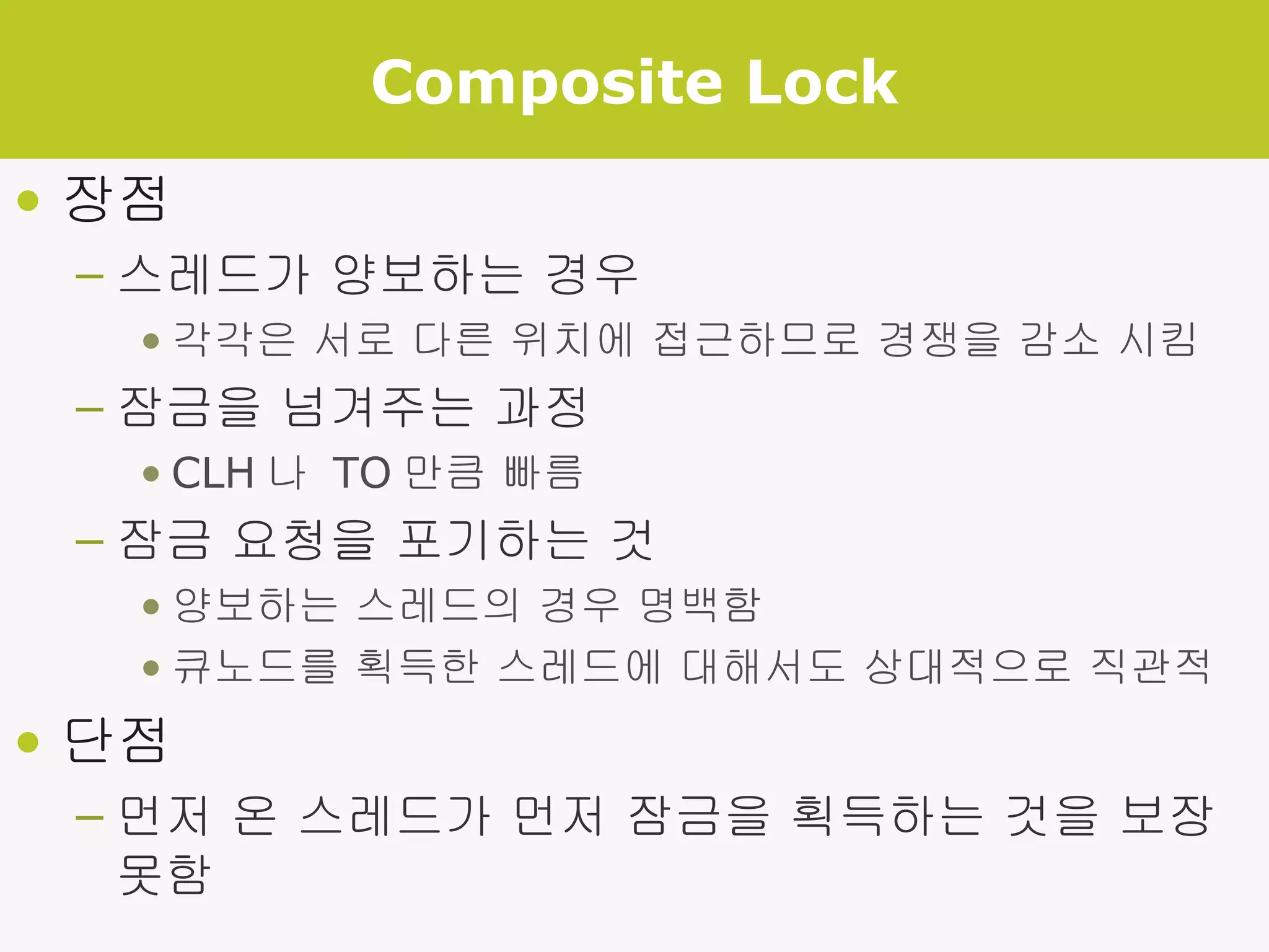 Composite Lock 장점 스레드가 양보하는 경우 각각은 서로 다른 위치에 접근하므로 경쟁을 감소 시킴 잠금을 넘겨주는 과정 CLH 나  TO 만큼 빠름 잠금 요청을 포기하는 것 양보하는 스레드의 경우 명백함 큐노드를 획득한 스레드에 대해서도 상대적으로 직관적 단점 먼저 온 스레드가 먼저 잠금을 획득하는 것을 보장 못함 