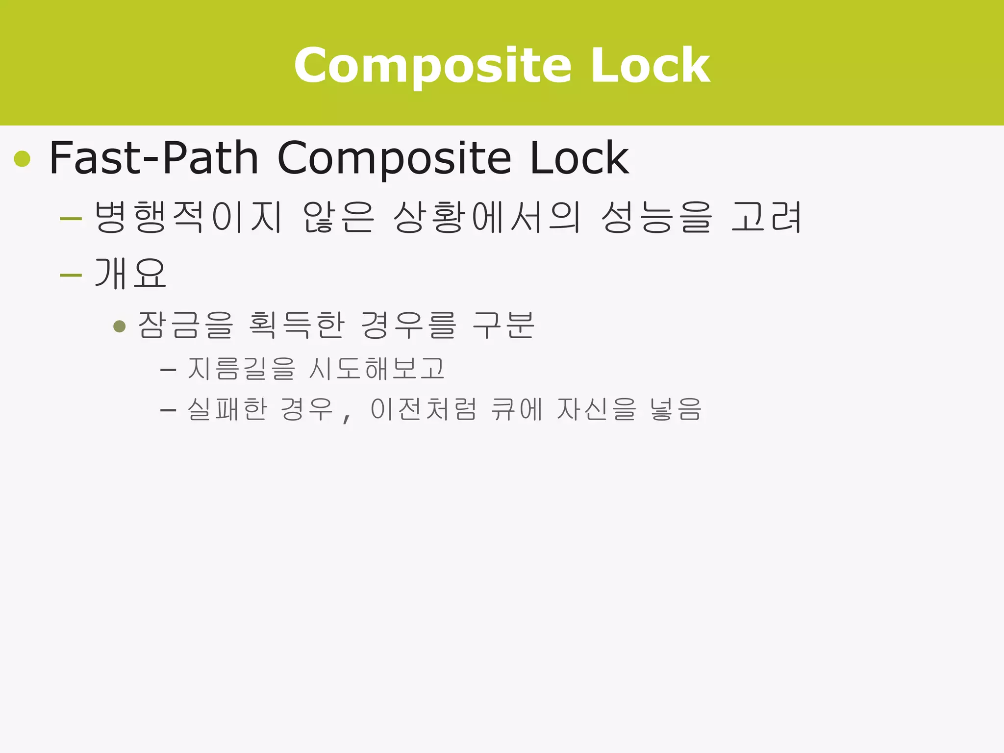 Composite Lock Fast-Path Composite Lock 병행적이지 않은 상황에서의 성능을 고려 개요 잠금을 획득한 경우를 구분 지름길을 시도해보고 실패한 경우 ,  이전처럼 큐에 자신을 넣음 