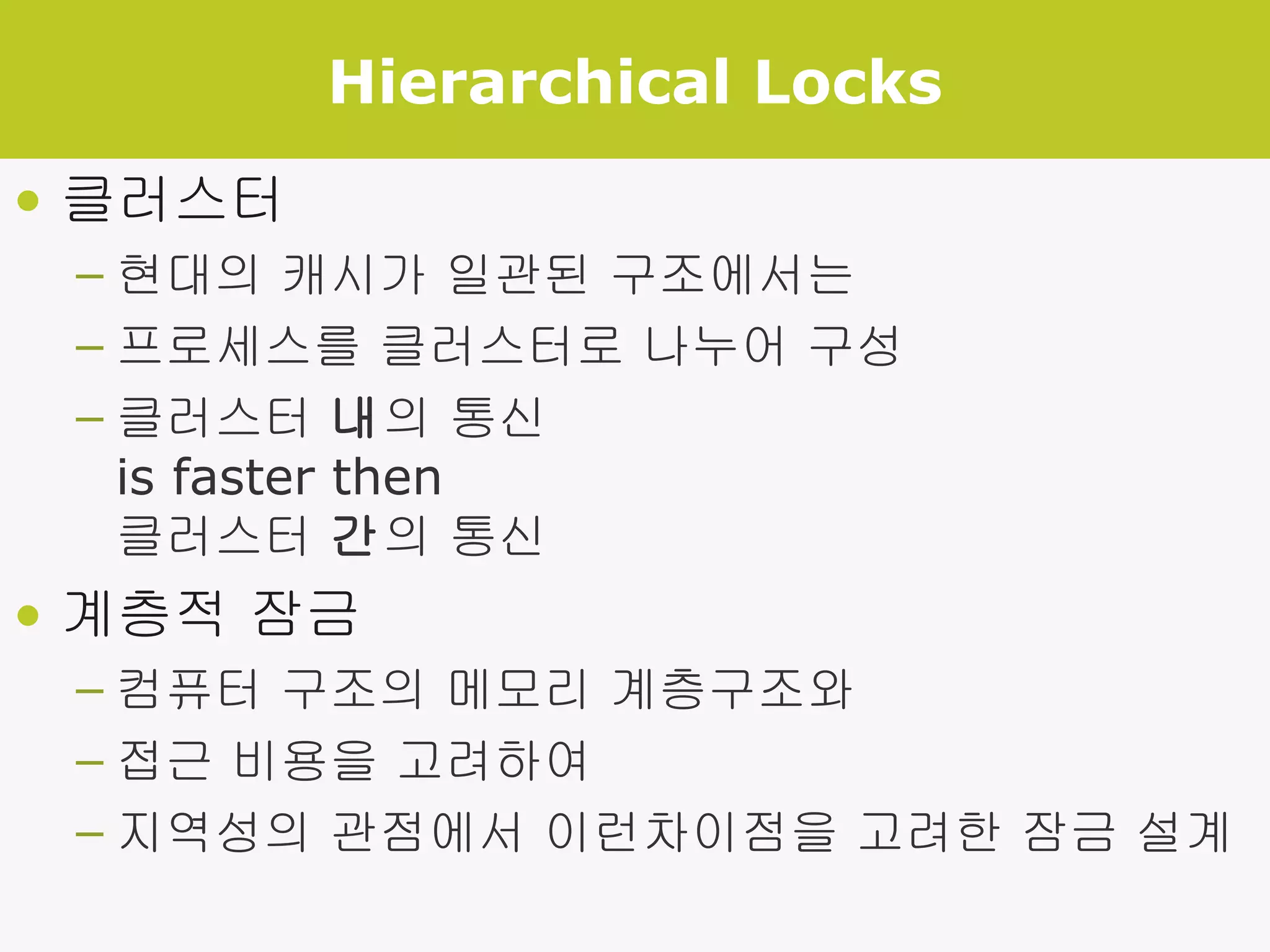 Hierarchical Locks 클러스터 현대의 캐시가 일관된 구조에서는 프로세스를 클러스터로 나누어 구성 클러스터  내 의 통신  is faster then  클러스터  간 의 통신 계층적 잠금 컴퓨터 구조의 메모리 계층구조와 접근 비용을 고려하여 지역성의 관점에서 이런차이점을 고려한 잠금 설계 