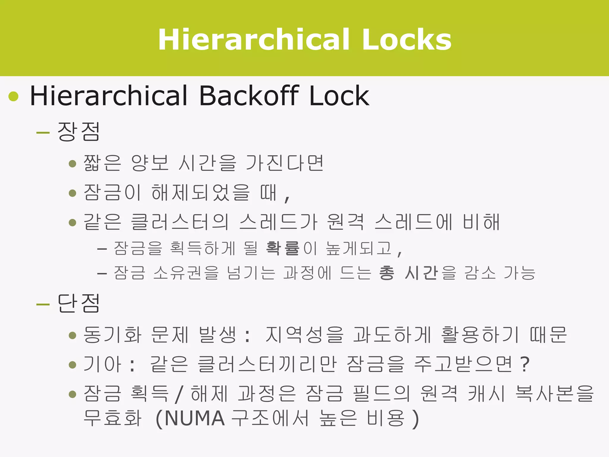 Hierarchical Locks Hierarchical Backoff Lock 장점 짧은 양보 시간을 가진다면 잠금이 해제되었을 때 , 같은 클러스터의 스레드가 원격 스레드에 비해 잠금을 획득하게 될  확률 이 높게되고 , 잠금 소유권을 넘기는 과정에 드는  총 시간 을 감소 가능 단점 동기화 문제 발생 :  지역성을 과도하게 활용하기 때문 기아 :  같은 클러스터끼리만 잠금을 주고받으면 ? 잠금 획득 / 해제 과정은 잠금 필드의 원격 캐시 복사본을 무효화  (NUMA 구조에서 높은 비용 ) 