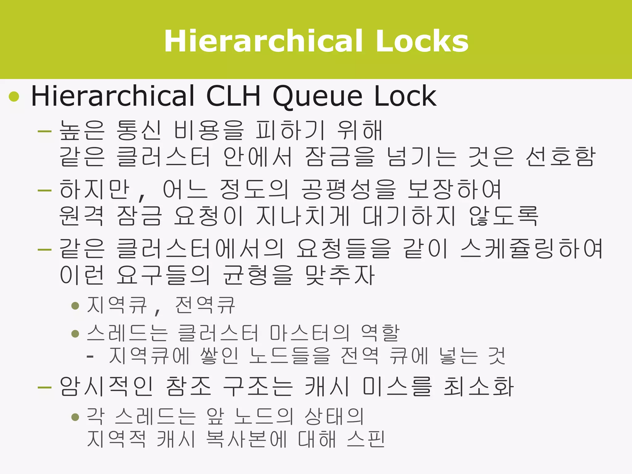 Hierarchical Locks Hierarchical CLH Queue Lock 높은 통신 비용을 피하기 위해 같은 클러스터 안에서 잠금을 넘기는 것은 선호함 하지만 ,  어느 정도의 공평성을 보장하여 원격 잠금 요청이 지나치게 대기하지 않도록 같은 클러스터에서의 요청들을 같이 스케쥴링하여 이런 요구들의 균형을 맞추자 지역큐 ,  전역큐 스레드는 클러스터 마스터의 역할 -  지역큐에 쌓인 노드들을 전역 큐에 넣는 것 암시적인 참조 구조는 캐시 미스를 최소화 각 스레드는 앞 노드의 상태의  지역적 캐시 복사본에 대해 스핀 