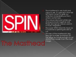  The masthead is very bold and 
clear to see. It’s placed in the top 
left hand corner to grab our 
attention immediately as this is 
where we first look. 
 The colours (red and white) are 
strong and work together well. 
These are typical colours used in 
a music magazine. 
 The word ‘SPIN’ links into music as 
it could be a spinning record or 
cd. 
 The size of the masthead is big 
enough to make an impact on 
the page but small enough to not 
distract the reader from the main 
image. 
 