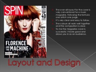  The over all layout for the cover is 
very conventional for a music 
magazine. Following the formula 
one artist= one page. 
 It’s very clear and easy to follow. 
 The colours all work well together 
and the composition is clear. 
 To me the magazine cover is 
successful. It looks good and 
draws you in as an audience. 
