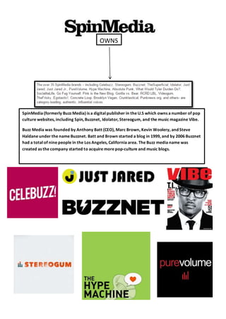 OWNS
SpinMedia (formerly Buzz Media) is a digital publisher in the U.S which owns a number of pop
culture websites, including Spin, Buzznet, Idolator, Stereogum, and the music magazine Vibe.
Buzz Media was founded by Anthony Batt (CEO), Marc Brown, Kevin Woolery, and Steve
Haldane under the name Buzznet. Batt and Brown started a blog in 1999, and by 2006 Buzznet
had a total of nine people in the Los Angeles, California area. The Buzz media name was
created as the company started to acquire more pop-culture and music blogs.
 