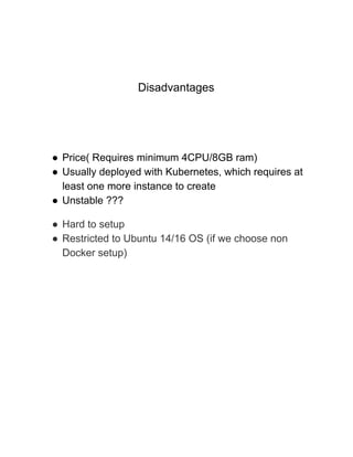 Disadvantages
● Price( Requires minimum 4CPU/8GB ram)
● Usually deployed with Kubernetes, which requires at
least one more instance to create
● Unstable ???
● Hard to setup
● Restricted to Ubuntu 14/16 OS (if we choose non
Docker setup)
 