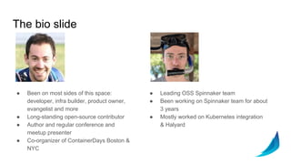 The bio slide
● Been on most sides of this space:
developer, infra builder, product owner,
evangelist and more
● Long-standing open-source contributor
● Author and regular conference and
meetup presenter
● Co-organizer of ContainerDays Boston &
NYC
● Leading OSS Spinnaker team
● Been working on Spinnaker team for about
3 years
● Mostly worked on Kubernetes integration
& Halyard
 