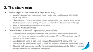 3. The straw man
● Prefer explicit invocation over “repo-watching”
○ Avoids “root-level” process running inside cluster, and provides more flexibility for
multi-step rollouts
○ “Repo-watching” makes visualizing current status harder, and requires some sort of
feedback mechanism to distinguish successful from failed deployments in the repo
○ Hard to support phased/multi-step application
○ Easier to reproduce/simulate
● Commit after successful application, not before
○ Avoids having to distinguish attempted from successful deployments in the repo
○ Allows for richer pre-application validation than code diff in a PR (e.g. three-way diff
against actual environment)
○ Avoids commit rights to repo being equivalent to deploy rights to env (and your
automation will need commit rights to make pull requests, unless you used forked repos)
○ Harder if pull requests are used for the business process (as in vanilla GitOps) - requires
multiple branches or “on approve” deployment
 