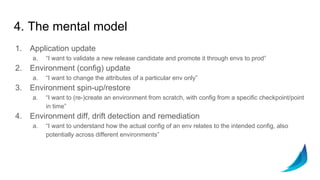 4. The mental model
1. Application update
a. “I want to validate a new release candidate and promote it through envs to prod”
2. Environment (config) update
a. “I want to change the attributes of a particular env only”
3. Environment spin-up/restore
a. “I want to (re-)create an environment from scratch, with config from a specific checkpoint/point
in time”
4. Environment diff, drift detection and remediation
a. “I want to understand how the actual config of an env relates to the intended config, also
potentially across different environments”
 