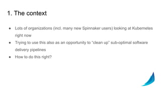 1. The context
● Lots of organizations (incl. many new Spinnaker users) looking at Kubernetes
right now
● Trying to use this also as an opportunity to “clean up” sub-optimal software
delivery pipelines
● How to do this right?
 