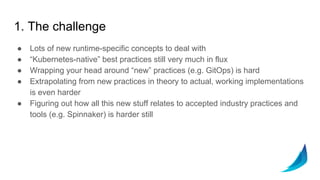 1. The challenge
● Lots of new runtime-specific concepts to deal with
● “Kubernetes-native” best practices still very much in flux
● Wrapping your head around “new” practices (e.g. GitOps) is hard
● Extrapolating from new practices in theory to actual, working implementations
is even harder
● Figuring out how all this new stuff relates to accepted industry practices and
tools (e.g. Spinnaker) is harder still
 