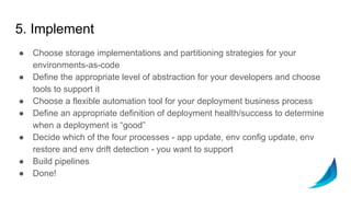 5. Implement
● Choose storage implementations and partitioning strategies for your
environments-as-code
● Define the appropriate level of abstraction for your developers and choose
tools to support it
● Choose a flexible automation tool for your deployment business process
● Define an appropriate definition of deployment health/success to determine
when a deployment is “good”
● Decide which of the four processes - app update, env config update, env
restore and env drift detection - you want to support
● Build pipelines
● Done!
 