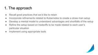 1. The approach
● Recall good practices that we’d like to retain
● Incorporate refinements related to Kubernetes to create a straw man setup
● Develop a mental model to understand advantages and shortfalls of the setup
● Refine the setup based on tradeoffs to be made related to each user’s
particular situation
● Implement using appropriate tools
 