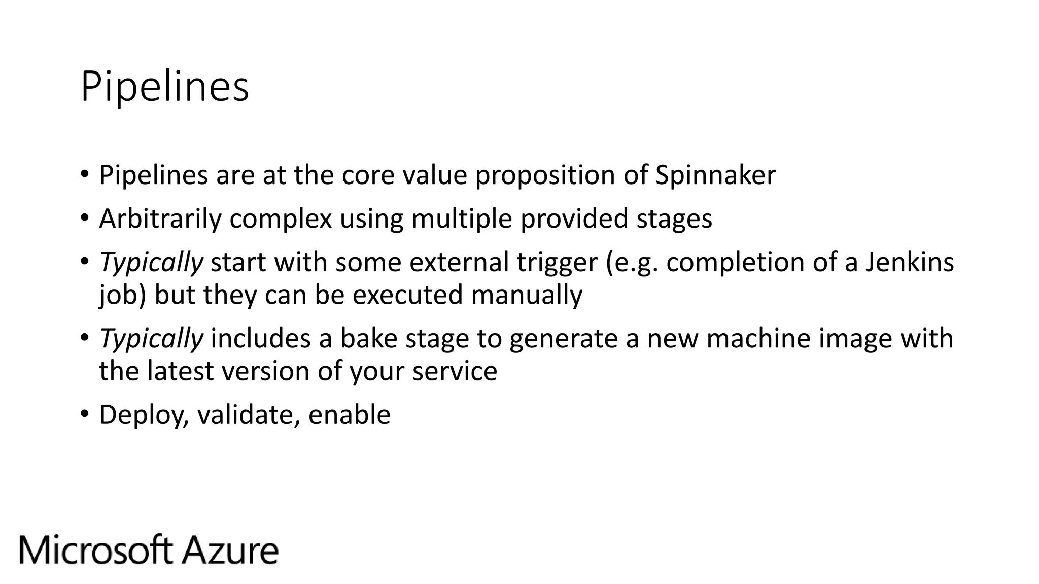 Pipelines
• Pipelines are at the core value proposition of Spinnaker
• Arbitrarily complex using multiple provided stages
• Typically start with some external trigger (e.g. completion of a Jenkins
job) but they can be executed manually
• Typically includes a bake stage to generate a new machine image with
the latest version of your service
• Deploy, validate, enable
 