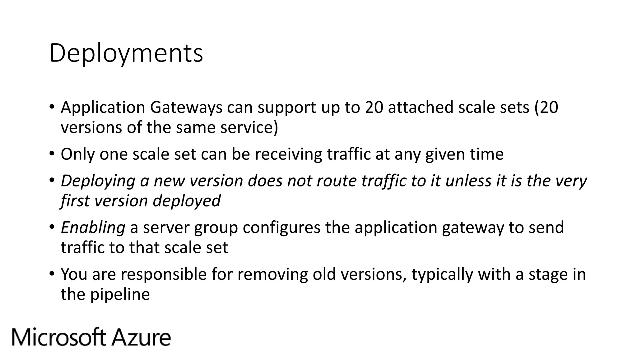 Deployments
• Application Gateways can support up to 20 attached scale sets (20
versions of the same service)
• Only one scale set can be receiving traffic at any given time
• Deploying a new version does not route traffic to it unless it is the very
first version deployed
• Enabling a server group configures the application gateway to send
traffic to that scale set
• You are responsible for removing old versions, typically with a stage in
the pipeline
 