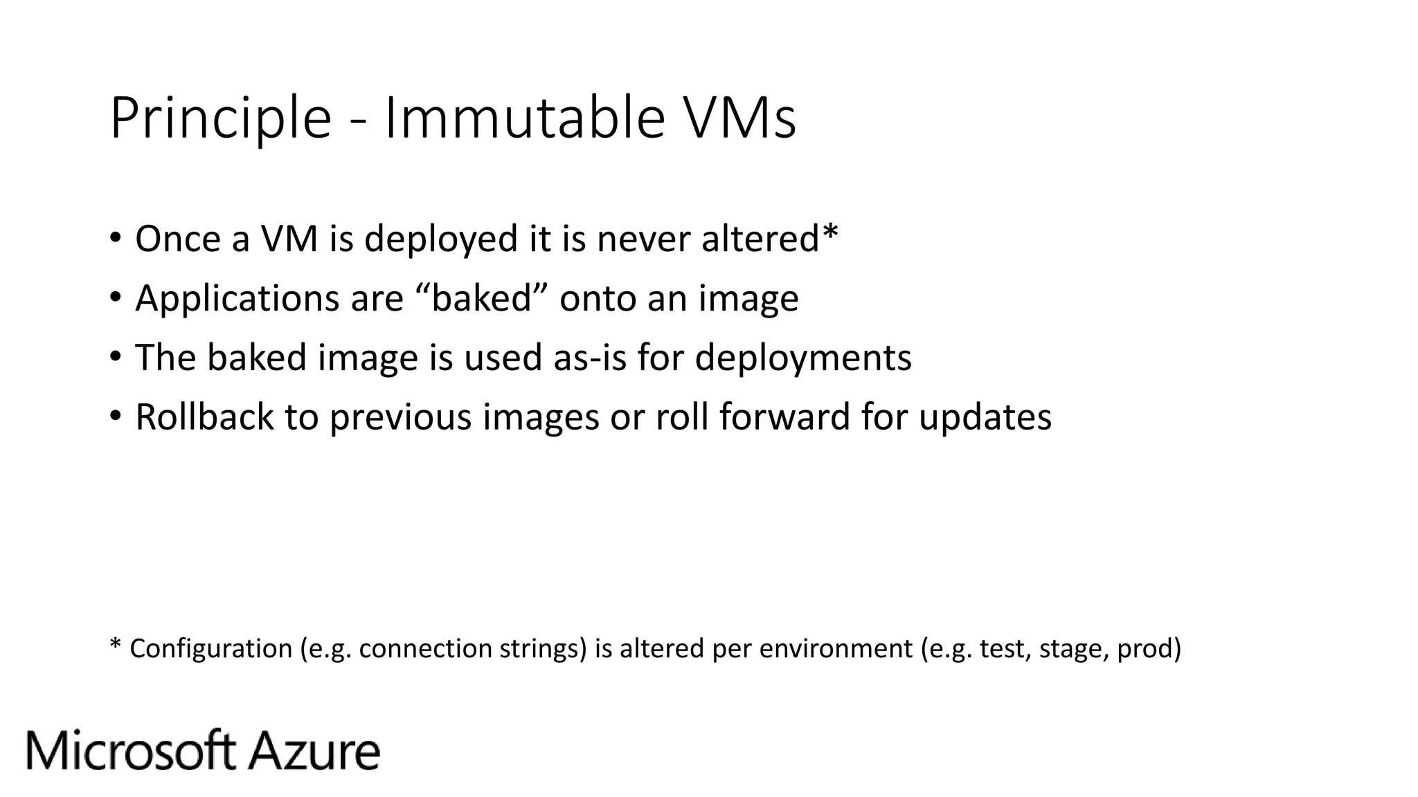 Principle - Immutable VMs
• Once a VM is deployed it is never altered*
• Applications are “baked” onto an image
• The baked image is used as-is for deployments
• Rollback to previous images or roll forward for updates
* Configuration (e.g. connection strings) is altered per environment (e.g. test, stage, prod)
 