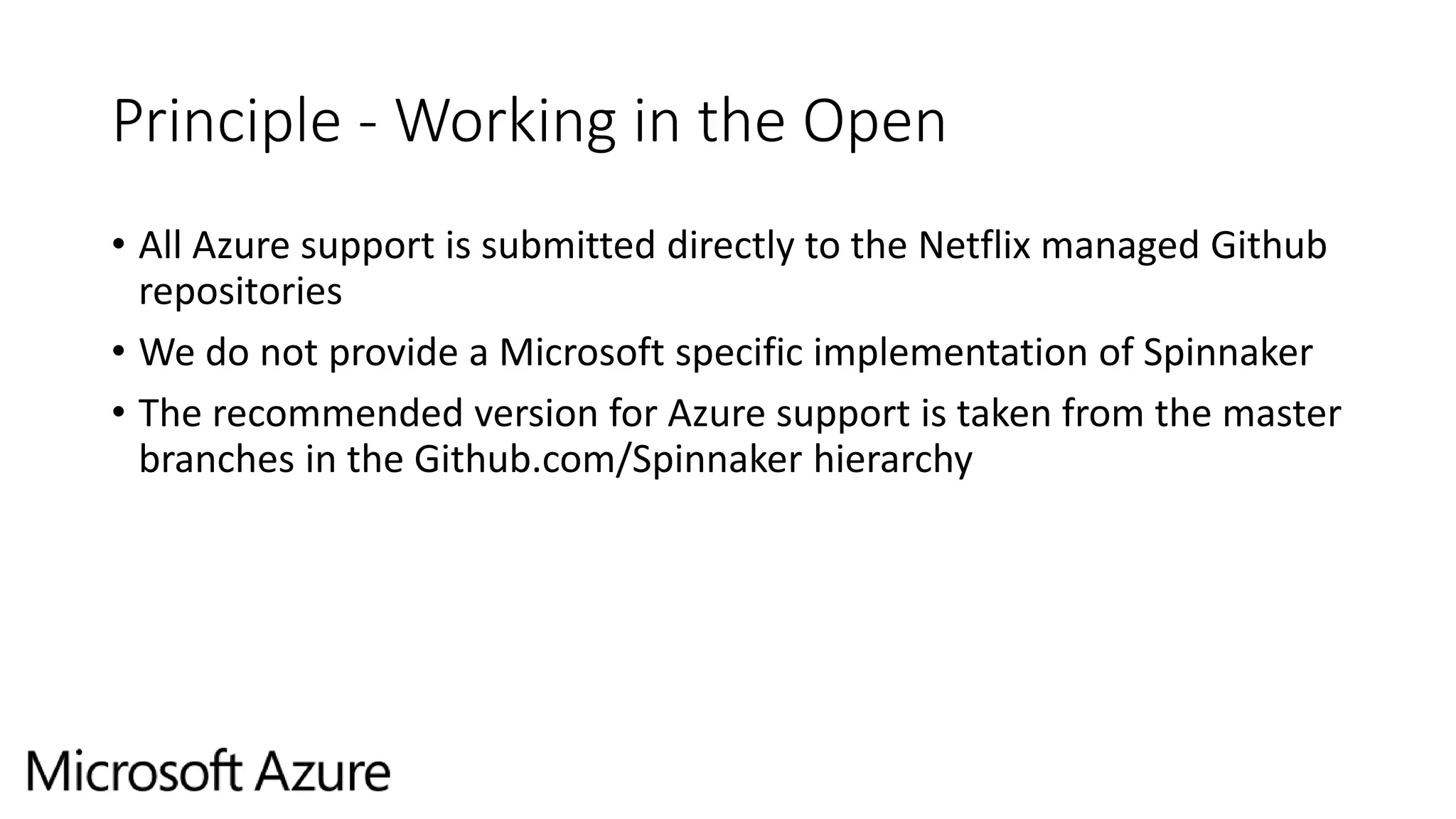 Principle - Working in the Open
• All Azure support is submitted directly to the Netflix managed Github
repositories
• We do not provide a Microsoft specific implementation of Spinnaker
• The recommended version for Azure support is taken from the master
branches in the Github.com/Spinnaker hierarchy
 