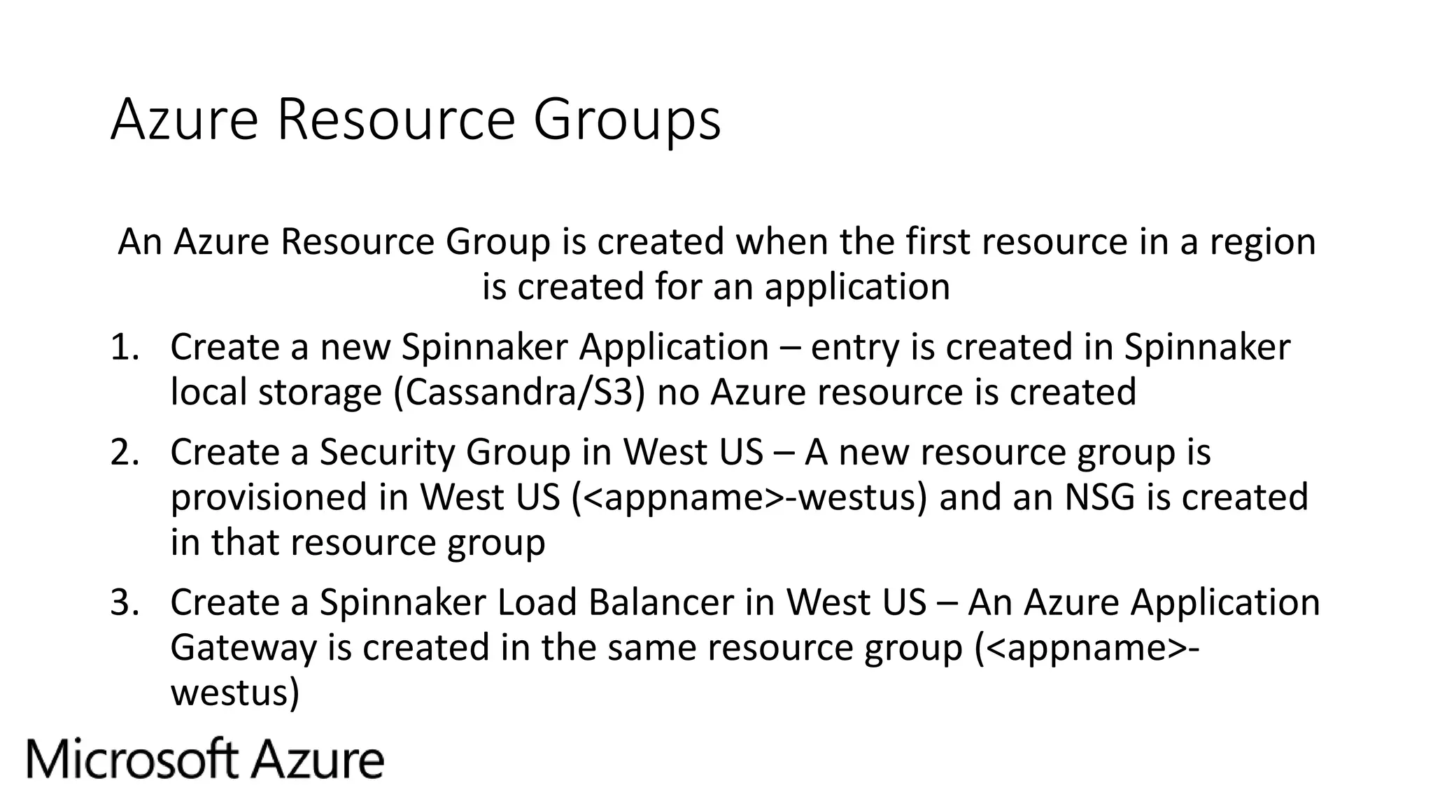 Azure Resource Groups
An Azure Resource Group is created when the first resource in a region
is created for an application
1. Create a new Spinnaker Application – entry is created in Spinnaker
local storage (Cassandra/S3) no Azure resource is created
2. Create a Security Group in West US – A new resource group is
provisioned in West US (<appname>-westus) and an NSG is created
in that resource group
3. Create a Spinnaker Load Balancer in West US – An Azure Application
Gateway is created in the same resource group (<appname>-
westus)
 