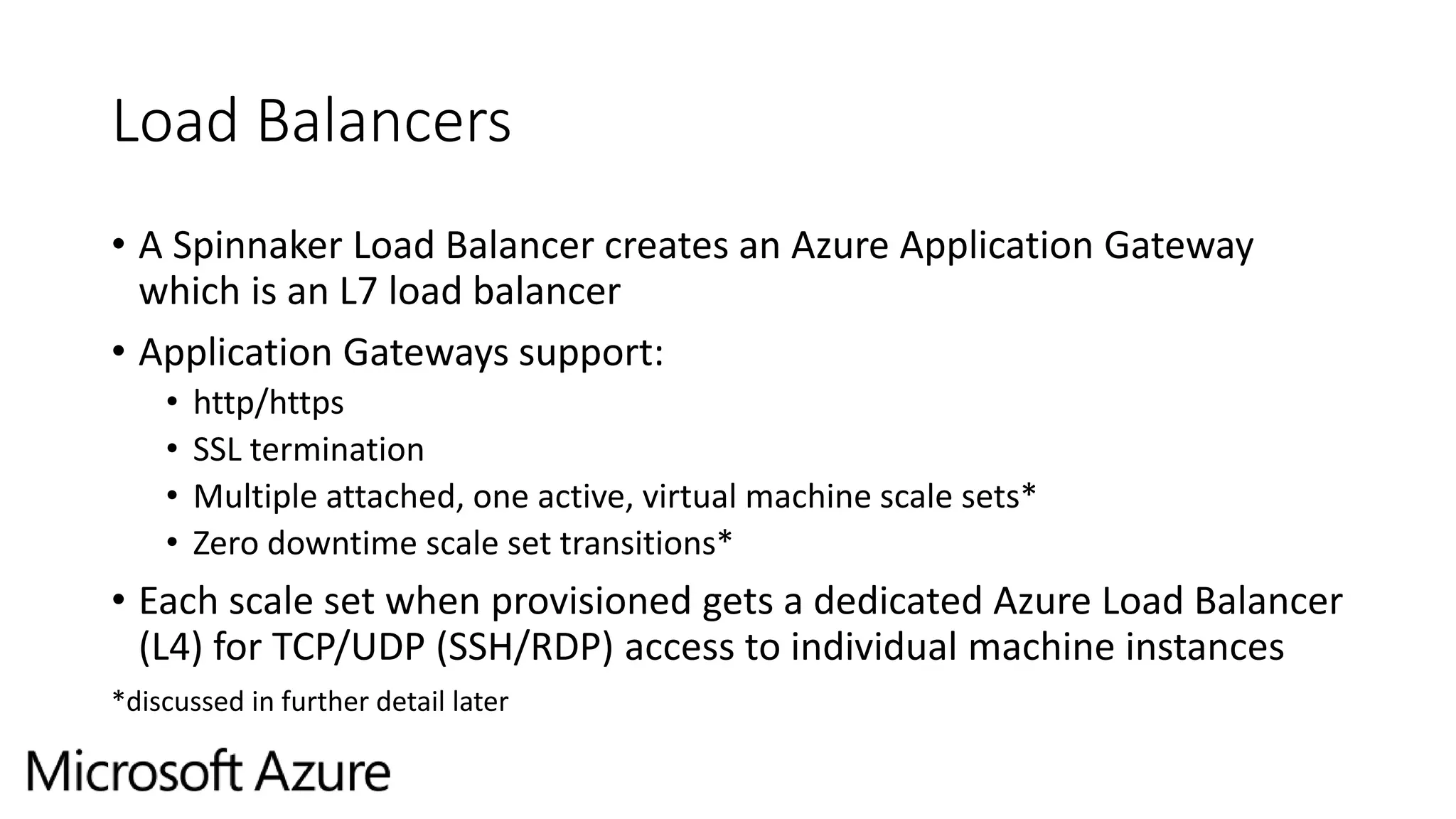 Load Balancers
• A Spinnaker Load Balancer creates an Azure Application Gateway
which is an L7 load balancer
• Application Gateways support:
• http/https
• SSL termination
• Multiple attached, one active, virtual machine scale sets*
• Zero downtime scale set transitions*
• Each scale set when provisioned gets a dedicated Azure Load Balancer
(L4) for TCP/UDP (SSH/RDP) access to individual machine instances
*discussed in further detail later
 