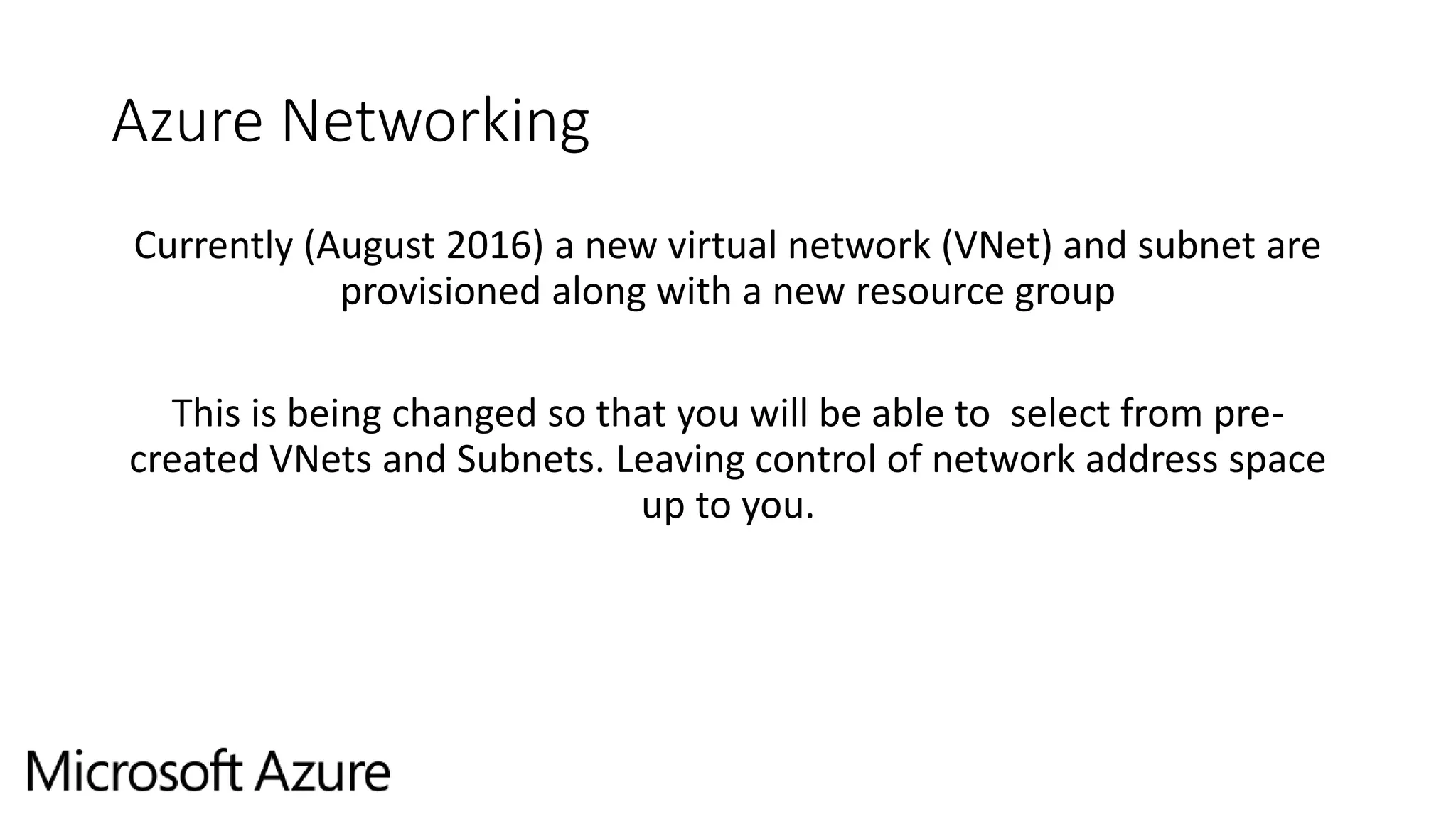 Azure Networking
Currently (August 2016) a new virtual network (VNet) and subnet are
provisioned along with a new resource group
This is being changed so that you will be able to select from pre-
created VNets and Subnets. Leaving control of network address space
up to you.
 