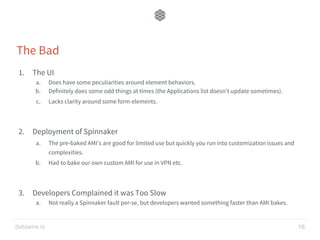 datawire.io
The Bad
1. The UI
a. Does have some peculiarities around element behaviors.
b. Definitely does some odd things at times (the Applications list doesn’t update sometimes).
c. Lacks clarity around some form elements.
2. Deployment of Spinnaker
a. The pre-baked AMI’s are good for limited use but quickly you run into customization issues and
complexities.
b. Had to bake our own custom AMI for use in VPN etc.
3. Developers Complained it was Too Slow
a. Not really a Spinnaker fault per-se, but developers wanted something faster than AMI bakes.
16
 