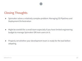 datawire.io
Closing Thoughts
● Spinnaker solves a relatively complex problem: Managing CD Pipelines and
Deployment Orchestration
● Might be overkill for a small team especially if you have limited engineering
budget to manage Spinnaker OR train users on it.
● Properly vet whether your development team is ready for the tool before
adopting.
20
 