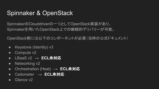 Spinnaker & OpenStack
SpinnakerのClouddriverの一つとしてOpenStack実装があり、
Spinnakerを用いたOpenStack上での継続的デリバリーが可能。
OpenStack側には以下のコンポーネントが必要（当時の公式ドキュメント）
● Keystone (Identity) v3
● Compute v2
● LBaaS v2　→　ECL未対応
● Networking v2
● Orchestration (Heat)　→　ECL未対応
● Ceilometer 　→　ECL未対応
● Glance v2
 