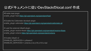 公式ドキュメントに従いDevStackのlocal.conf 作成
#Enable heat plugin
enable_plugin heat https://git.openstack.org/openstack/heat
# Enable the Ceilometer devstack plugin
enable_plugin ceilometer https://git.openstack.org/openstack/ceilometer.git
# Load the external LBaaS plugin.
enable_plugin neutron-lbaas https://git.openstack.org/openstack/neutron-lbaas
enable_plugin octavia https://git.openstack.org/openstack/octavia
# Enable LBaaS v2
ENABLED_SERVICES+=,q-lbaasv2
ENABLED_SERVICES+=,octavia,o-cw,o-hk,o-hm,o-api
 