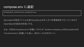 compose.env に追記
SPINNAKER_OPENSTACK_ENABLED=true
Spinnakerの設定ファイルは各Clouddriverのオン/オフを環境設定で行っているので
OpenStackの設定を有効にする。
なお、今回はcompose.envに記載してみたが、docker-compose.ymlのclouddriverの
「environment」に記載しても良い。(多分こっちの方がいい)
 