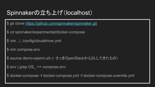 $ git clone https://github.com/spinnaker/spinnaker.git
$ cd spinnaker/experimental/docker-compose
$ vim ../../config/clouddriver.yml
$ vim compose.env
$ source demo-openrc.sh (⇠さっきOpenStackからDLしてきたもの）
$ env | grep OS_ >> compose.env
$ docker-compose -f docker-compose.yml -f docker-compose.override.yml
Spinnakerの立ち上げ（localhost）
 