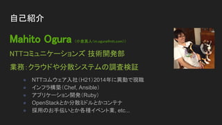 Mahito Ogura (小倉真人<m.ogura@ntt.com>)
NTTコミュニケーションズ 技術開発部
業務：クラウドや分散システムの調査検証
● NTTコムウェア入社（H21）2014年に異動で現職
● インフラ構築（Chef, Ansible）
● アプリケーション開発（Ruby）
● OpenStackとか分散ミドルとかコンテナ
● 採用のお手伝いとか各種イベント業, etc...
自己紹介
 