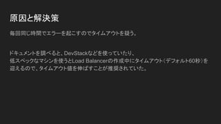 原因と解決策
毎回同じ時間でエラーを起こすのでタイムアウトを疑う。
ドキュメントを調べると、DevStackなどを使っていたり、
低スペックなマシンを使うとLoad Balancerの作成中にタイムアウト（デフォルト60秒）を
迎えるので、タイムアウト値を伸ばすことが推奨されていた。
 