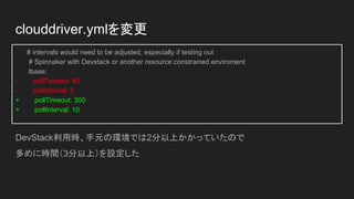 clouddriver.ymlを変更
# intervals would need to be adjusted, especially if testing out
# Spinnaker with Devstack or another resource constrained enviroment
lbaas:
- pollTimeout: 60
- pollInterval: 5
+ pollTimeout: 300
+ pollInterval: 10
DevStack利用時、手元の環境では2分以上かかっていたので
多めに時間（3分以上）を設定した
 