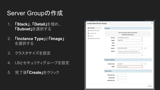 Server Groupの作成
1. 「Stack」、「Detail」を埋め、
「Subnet」を選択する
2. 「Inctance Type」と「Image」
を選択する
3. クラスタサイズを設定
4. LBとセキュリティグループを設定
5. 完了後「Create」をクリック
 