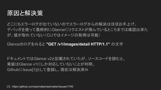 原因と解決策
どこにもエラーログが出ていないのでエラーログからの解決はほぼお手上げ。
デバッガを使って最終的にGlanceにリクエストが飛んでいるところまでは確認出来た
が、値が取れていない（CLIではイメージの取得は可能）
Glanceのログをみると "GET /v1/images/detail HTTP/1.1" の文字
ドキュメントではGlance v2と記載されていたが、ソースコードを読むと、
実装はGlance v1にしか対応していないことが判明。
GithubにIssue[1]として登録し、現在は解決済み
[1] : https://github.com/spinnaker/spinnaker/issues/1750
 