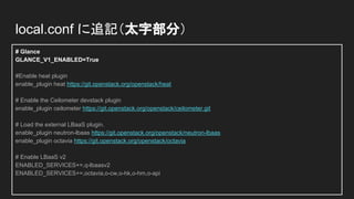 # Glance
GLANCE_V1_ENABLED=True
#Enable heat plugin
enable_plugin heat https://git.openstack.org/openstack/heat
# Enable the Ceilometer devstack plugin
enable_plugin ceilometer https://git.openstack.org/openstack/ceilometer.git
# Load the external LBaaS plugin.
enable_plugin neutron-lbaas https://git.openstack.org/openstack/neutron-lbaas
enable_plugin octavia https://git.openstack.org/openstack/octavia
# Enable LBaaS v2
ENABLED_SERVICES+=,q-lbaasv2
ENABLED_SERVICES+=,octavia,o-cw,o-hk,o-hm,o-api
local.conf に追記（太字部分）
 