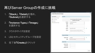再びServer Groupの作成に挑戦
1. 「Stack」、「Detail」を埋め、
「Subnet」を選択する
2. 「Inctance Type」と「Image」
を選択する
3. クラスタサイズを設定
4. LBとセキュリティグループを設定
5. 完了後「Create」をクリック
 
