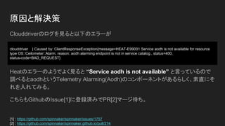 Clouddriverのログを見ると以下のエラーが
Heatのエラーのようでよく見ると “Service aodh is not available” と言っているので
調べるとaodhというTelemetry Alarming(Aodh)のコンポーネントがあるらしく、素直にそ
れを入れてみる。
こちらもGithubのIssue[1]に登録済みでPR[2]マージ待ち。
原因と解決策
[1] : https://github.com/spinnaker/spinnaker/issues/1757
[2] : https://github.com/spinnaker/spinnaker.github.io/pull/274
clouddriver | Caused by: ClientResponseException{message=HEAT-E99001 Service aodh is not available for resource
type OS::Ceilometer::Alarm, reason: aodh alarming endpoint is not in service catalog., status=400,
status-code=BAD_REQUEST}
 