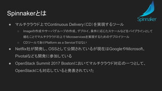 ● マルチクラウド上でContinuous Delivery（CD）を実現するツール
○ Imageの作成やサーバグループの作成、デプロイ、条件に応じたスケールなどをパイプラインとして
組むことでマルチクラウドの上で Microservicesを実現するためのデプロイツール
○ CDツールでありPlatform as a Serviceではない
● Netflix社が開発し、OSSとして公開されているが現在はGoogleやMicrosoft、
Pivotalなども開発に参加している
● OpenStack Summit 2017 Bostonにおいてマルチクラウド対応の一つとして、
OpenStackにも対応していると発表されていた
Spinnakerとは
 