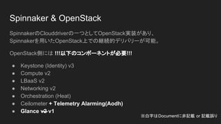 Spinnaker & OpenStack
SpinnakerのClouddriverの一つとしてOpenStack実装があり、
Spinnakerを用いたOpenStack上での継続的デリバリーが可能。
OpenStack側には !!!以下のコンポーネントが必要!!!
● Keystone (Identity) v3
● Compute v2
● LBaaS v2
● Networking v2
● Orchestration (Heat)
● Ceilometer + Telemetry Alarming(Aodh)
● Glance v2 v1
※白字はDocumentに非記載 or 記載誤り
 