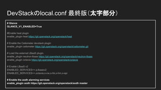 # Glance
GLANCE_V1_ENABLED=True
#Enable heat plugin
enable_plugin heat https://git.openstack.org/openstack/heat
# Enable the Ceilometer devstack plugin
enable_plugin ceilometer https://git.openstack.org/openstack/ceilometer.git
# Load the external LBaaS plugin.
enable_plugin neutron-lbaas https://git.openstack.org/openstack/neutron-lbaas
enable_plugin octavia https://git.openstack.org/openstack/octavia
# Enable LBaaS v2
ENABLED_SERVICES+=,q-lbaasv2
ENABLED_SERVICES+=,octavia,o-cw,o-hk,o-hm,o-api
# Enable the aodh alarming services
enable_plugin aodh https://git.openstack.org/openstack/aodh master
DevStackのlocal.conf 最終版（太字部分）
 