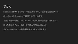 まとめ
Spinnakerはマルチクラウドで継続的デリバリーをするためのツール
OpenStackとSpinnakerを連携させることも可能
ただしまだ未成熟なツールなのでご利用の際はお気をつけください
困った際はログとソースコードを読んで解決しましょう
他のClouddriverでの動作報告お待ちしております！
 