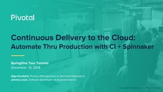 © Copyright 2018 Pivotal Software, Inc. All rights Reserved. Version 1.0
SpringOne Tour Toronto
December 13, 2018
Olga Kundzich, Product Management ⇨ okundzich@pivotal.io
Jammy Louie, Software Developer ⇨ jlouie@pivotal.io
J
Continuous Delivery to the Cloud:
Automate Thru Production with CI + Spinnaker
 