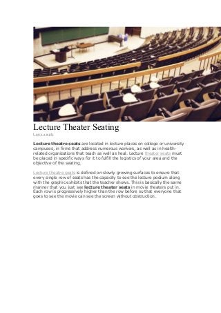 Lecture Theater Seating
Leave a reply

Lecture theatre seats are located in lecture places on college or university
campuses, in firms that address numerous workers, as well as in healthrelated organizations that teach as well as heal. Lecture theater seats must
be placed in specific ways for it to fulfill the logistics of your area and the
objective of the seating.
Lecture theatre seats is defined on slowly growing surfaces to ensure that
every single row of seats has the capacity to see the lecture podium along
with the graphic exhibits that the teacher shows. This is basically the same
manner that you just see lecture theater seats in movie theaters put in.
Each row is progressively higher than the row before so that everyone that
goes to see the movie can see the screen without obstruction.

 