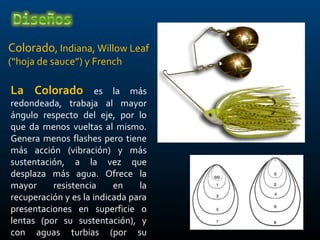 Colorado, Indiana, Willow Leaf
(“hoja de sauce”) y French

La Colorado           es la más
redondeada, trabaja al mayor
ángulo respecto del eje, por lo
que da menos vueltas al mismo.
Genera menos flashes pero tiene
más acción (vibración) y más
sustentación, a la vez que
desplaza más agua. Ofrece la
mayor     resistencia     en    la
recuperación y es la indicada para
presentaciones en superficie o
lentas (por su sustentación), y
con aguas turbias (por su
 