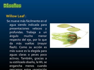 Willow Leaf :
Se mueve más fácilmente en el
  agua siendo indicada para
  presentaciones veloces y
  profundas. Trabaja a un
  ángulo      mucho       menor
  respecto del eje, por lo que
  da más vueltas (mayor
  flash). Como su acción es
  más suave es la elegida para
  aguas claras o peces poco
  activos. También, gracias a
  su estilizado diseño, la WL se
  engancha menos cuando
 