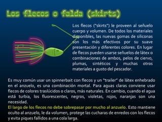 Los flecos (“skirts”) le proveen al señuelo
                                   cuerpo y volumen. De todos los materiales
                                   disponibles, las nuevas gomas de siliconas
                                   son los más efectivos por su suave
                                   presentación y diferentes colores. En lugar
                                   de flecos pueden usarse señuelos de látex o
                                   combinaciones de ambos, pelos de ciervo,
                                   plumas, sintéticos y muchas otros
                                   materiales a gusto del pescador.

Es muy común usar un spinnerbait con flecos y un “trailer” de látex enhebrado
en el anzuelo, es una combinación mortal. Para aguas claras conviene usar
flecos de colores traslúcidos o claros, más naturales. En cambio, cuando el agua
está turbia, los fluorescentes, negros, violetas, rojos, naranjas son una
necesidad.
El largo de los flecos no debe sobrepasar por mucho al anzuelo. Esto mantiene
oculto al anzuelo, le da volumen, protege las cucharas de enredos con los flecos
y evita piques fallidos a una cola larga.
 