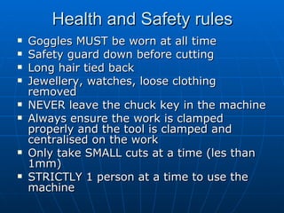 Health and Safety rules Goggles MUST be worn at all time Safety guard down before cutting Long hair tied back Jewellery, watches, loose clothing removed NEVER leave the chuck key in the machine Always ensure the work is clamped properly and the tool is clamped and centralised on the work Only take SMALL cuts at a time (les than 1mm) STRICTLY 1 person at a time to use the machine 