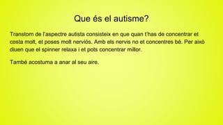 Que és el autisme?
Transtorn de l’aspectre autista consisteix en que quan t’has de concentrar et
costa molt, et poses molt nerviós. Amb els nervis no et concentres bé. Per això
diuen que el spinner relaxa i et pots concentrar millor.
També acostuma a anar al seu aire.
 