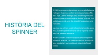 HISTÒRIA DEL
SPINNER
Al 1993 una mare nordamericana, anomenada Catherine
Hettinger, el va crear per tenir entretinguda la seva filla
de 7 anys. La Sra. Hettinger patia miastenia gravis, una
malaltia que es caracteritza per la debilitat muscular, i no
podia jugar amb la seva filla ni recollir les joguines amb
normalitat.
Va crear una primera versió i el va intentar vendre, sense
èxit. Al 2005 la patent va expirar (es va esgotar) i no es
va poder permetre renovar-la.
Al 2016 una altra persona va decidir renovar la patent i
posar-lo a la venda. Les xarxes socials han promogut la
seva popularitat i comercialització a través de fotos i
vídeos.
 